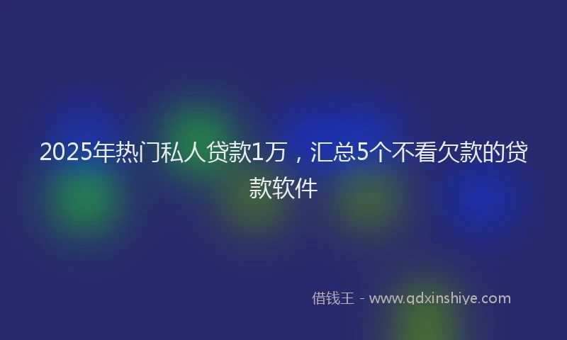 2025年热门私人贷款1万，汇总5个不看欠款的贷款软件