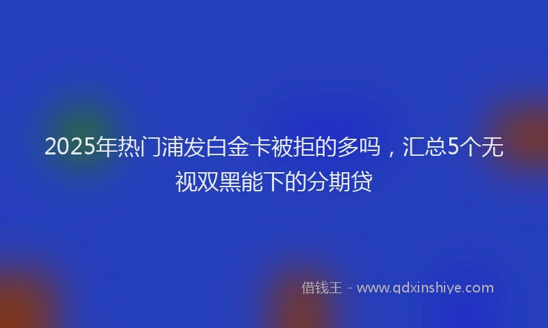 2025年热门浦发白金卡被拒的多吗，汇总5个无视双黑能下的分期贷