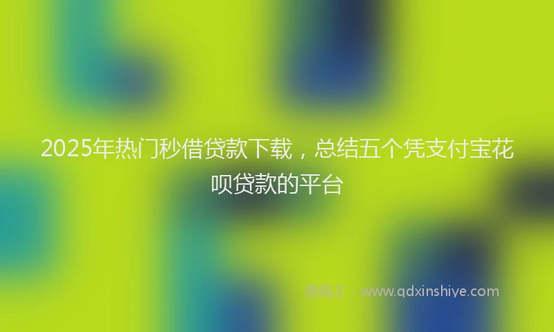 2025年热门秒借贷款下载，总结五个凭支付宝花呗贷款的平台