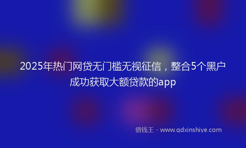 2025年热门网贷无门槛无视征信，整合5个黑户成功获取大额贷款的app