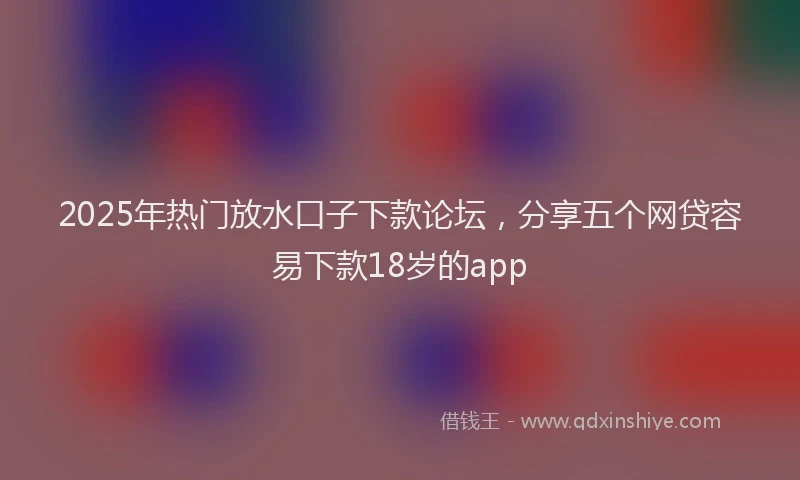 2025年热门放水口子下款论坛，分享五个网贷容易下款18岁的app