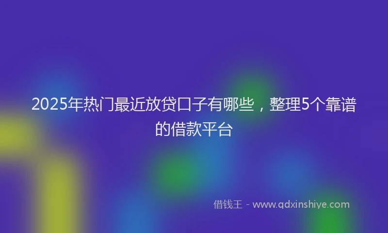 2025年热门最近放贷口子有哪些，整理5个靠谱的借款平台