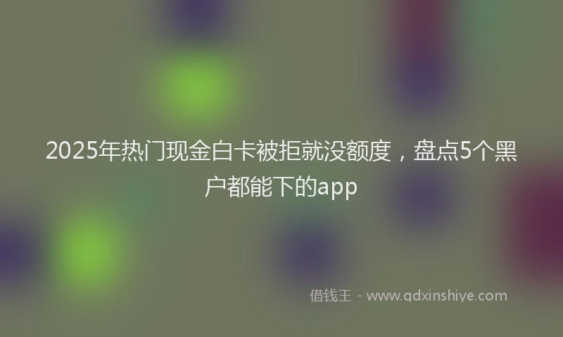 2025年热门现金白卡被拒就没额度，盘点5个黑户都能下的app