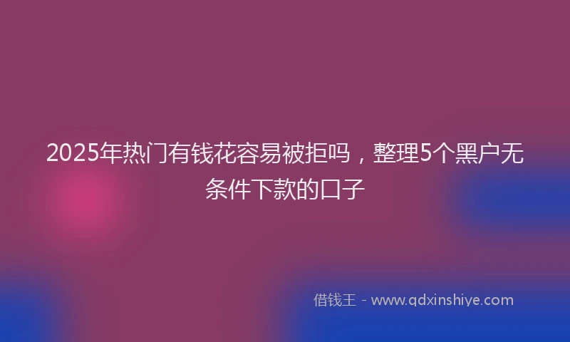 2025年热门有钱花容易被拒吗，整理5个黑户无条件下款的口子