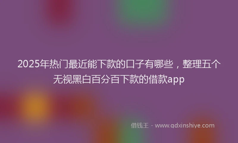 2025年热门最近能下款的口子有哪些，整理五个无视黑白百分百下款的借款app