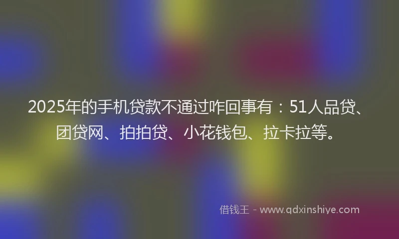2025年的手机贷款不通过咋回事有：51人品贷、团贷网、拍拍贷、小花钱包、拉卡拉等。