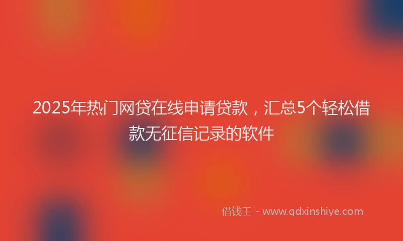 2025年热门网贷在线申请贷款，汇总5个轻松借款无征信记录的软件