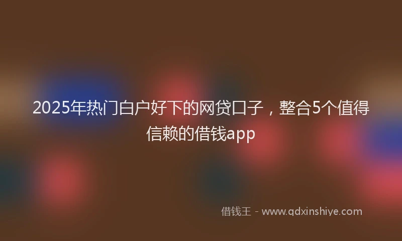 2025年热门白户好下的网贷口子，整合5个值得信赖的借钱app
