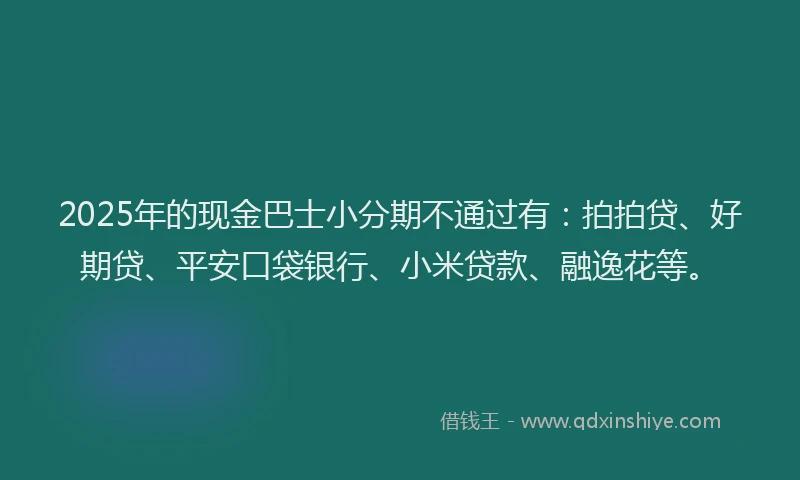 2025年的现金巴士小分期不通过有：拍拍贷、好期贷、平安口袋银行、小米贷款、融逸花等。