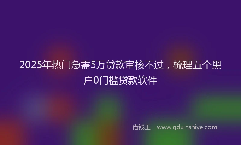 2025年热门急需5万贷款审核不过，梳理五个黑户0门槛贷款软件