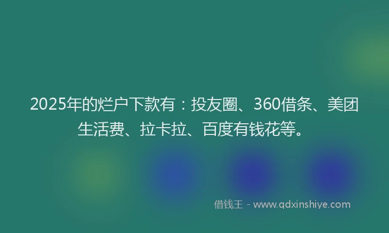 2025年的烂户下款有：投友圈、360借条、美团生活费、拉卡拉、百度有钱花等。