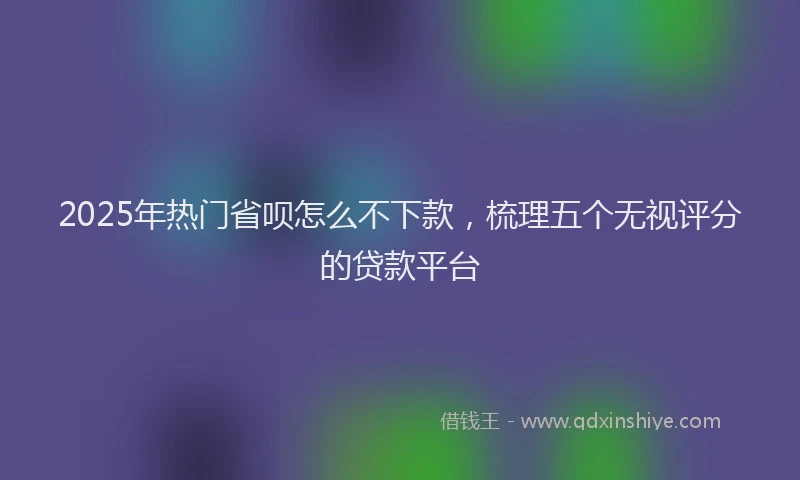 2025年热门省呗怎么不下款，梳理五个无视评分的贷款平台
