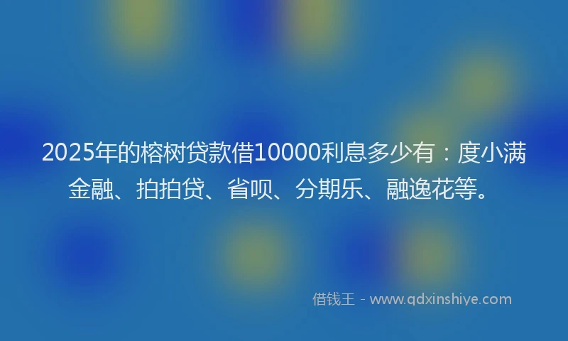 2025年的榕树贷款借10000利息多少有：度小满金融、拍拍贷、省呗、分期乐、融逸花等。