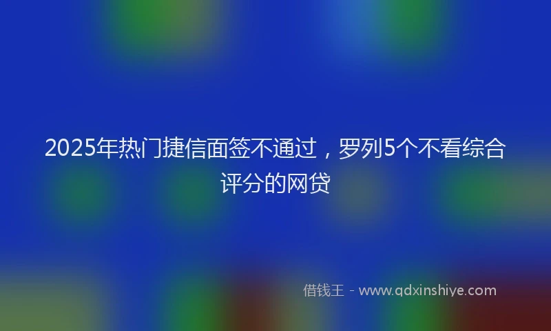 2025年热门捷信面签不通过，罗列5个不看综合评分的网贷