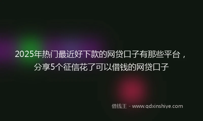 2025年热门最近好下款的网贷口子有那些平台，分享5个征信花了可以借钱的网贷口子