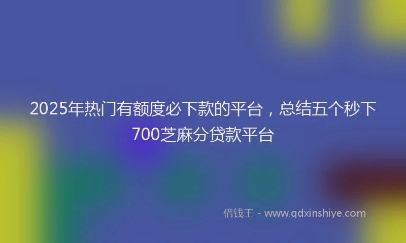 2025年热门有额度必下款的平台，总结五个秒下700芝麻分贷款平台
