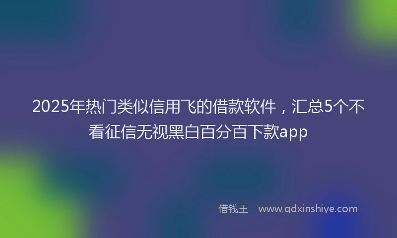2025年热门类似信用飞的借款软件，汇总5个不看征信无视黑白百分百下款app