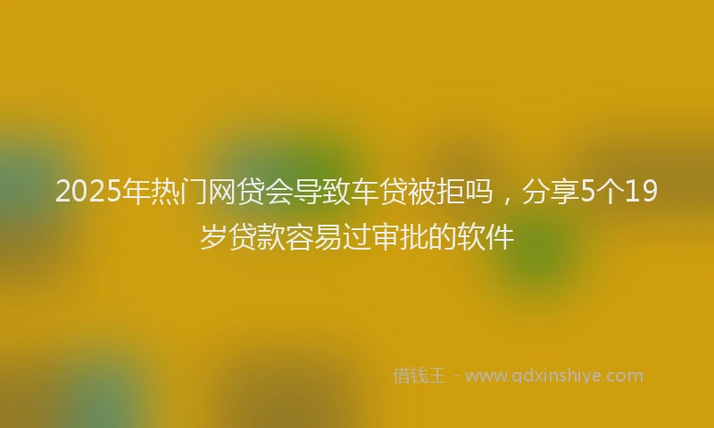 2025年热门网贷会导致车贷被拒吗，分享5个19岁贷款容易过审批的软件