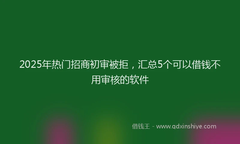 2025年热门招商初审被拒，汇总5个可以借钱不用审核的软件