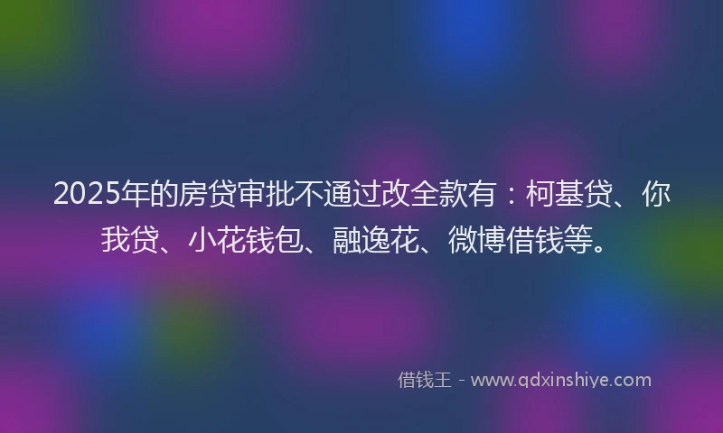 2025年的房贷审批不通过改全款有：柯基贷、你我贷、小花钱包、融逸花、微博借钱等。