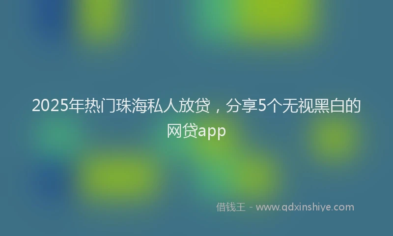 2025年热门珠海私人放贷，分享5个无视黑白的网贷app