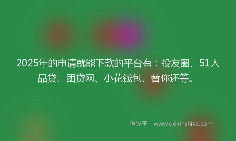 2025年的申请就能下款的平台有：投友圈、51人品贷、团贷网、小花钱包、替你还等。
