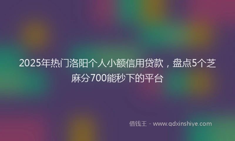 2025年热门洛阳个人小额信用贷款，盘点5个芝麻分700能秒下的平台