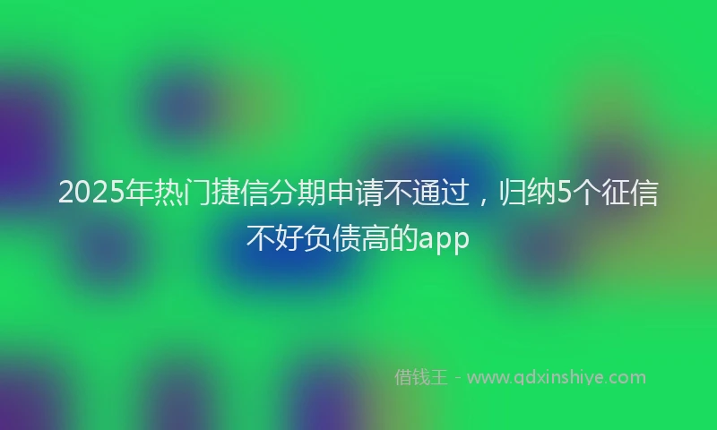 2025年热门捷信分期申请不通过，归纳5个征信不好负债高的app