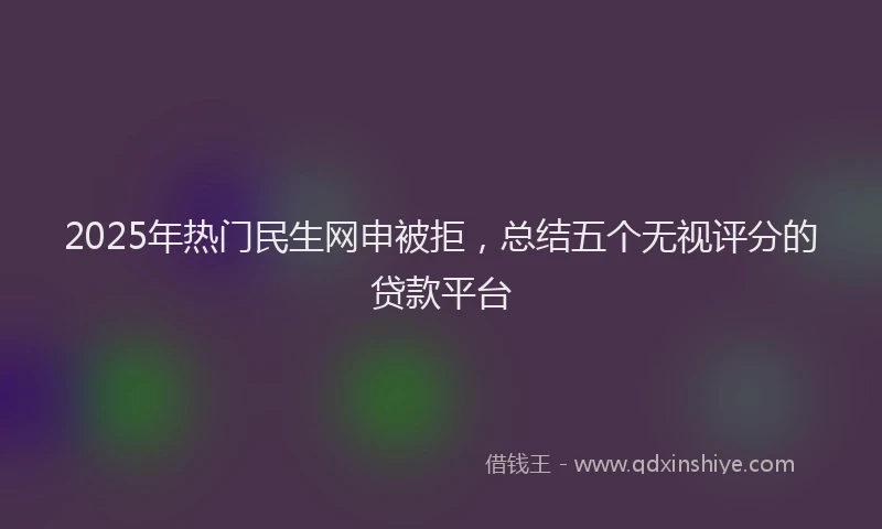 2025年热门民生网申被拒，总结五个无视评分的贷款平台