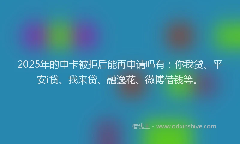 2025年的申卡被拒后能再申请吗有：你我贷、平安i贷、我来贷、融逸花、微博借钱等。