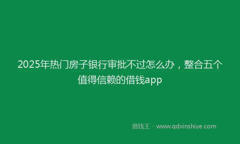 2025年热门房子银行审批不过怎么办，整合五个值得信赖的借钱app