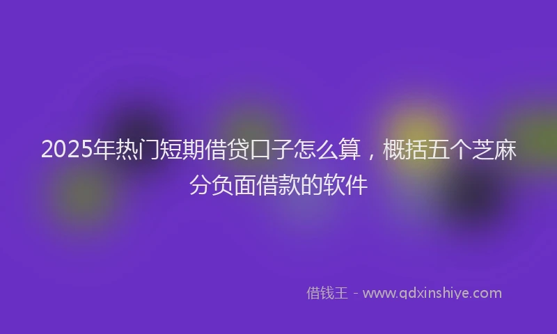 2025年热门短期借贷口子怎么算，概括五个芝麻分负面借款的软件