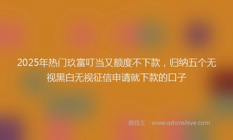 2025年热门玖富叮当又额度不下款，归纳五个无视黑白无视征信申请就下款的口子