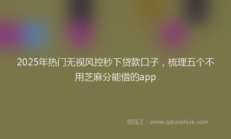 2025年热门无视风控秒下贷款口子，梳理五个不用芝麻分能借的app