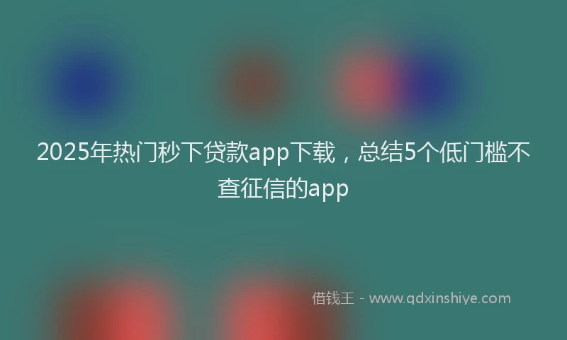 2025年热门秒下贷款app下载，总结5个低门槛不查征信的app