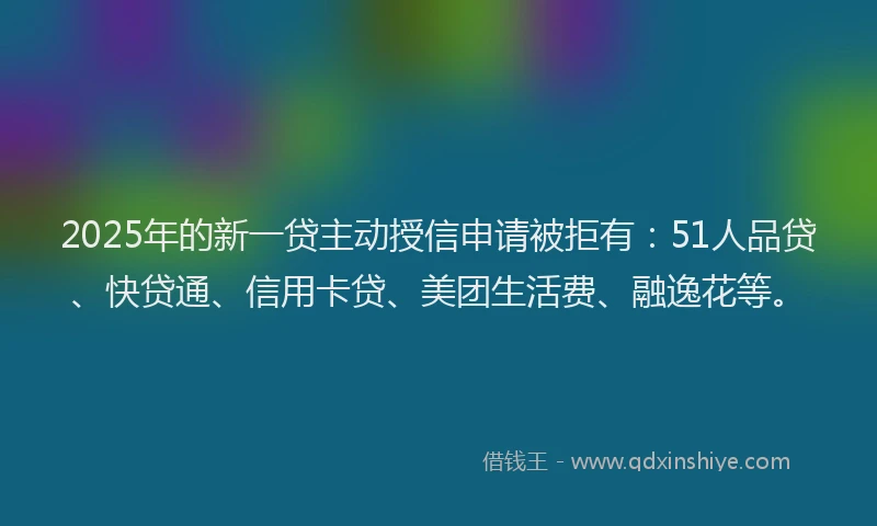 2025年的新一贷主动授信申请被拒有：51人品贷、快贷通、信用卡贷、美团生活费、融逸花等。