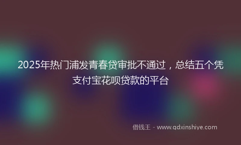 2025年热门浦发青春贷审批不通过，总结五个凭支付宝花呗贷款的平台