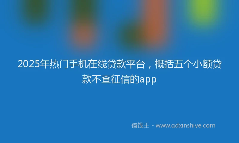 2025年热门手机在线贷款平台，概括五个小额贷款不查征信的app