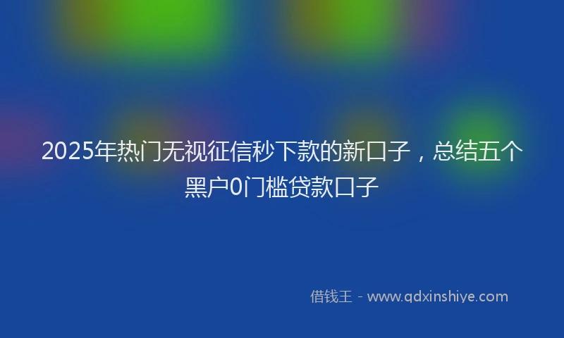2025年热门无视征信秒下款的新口子，总结五个黑户0门槛贷款口子