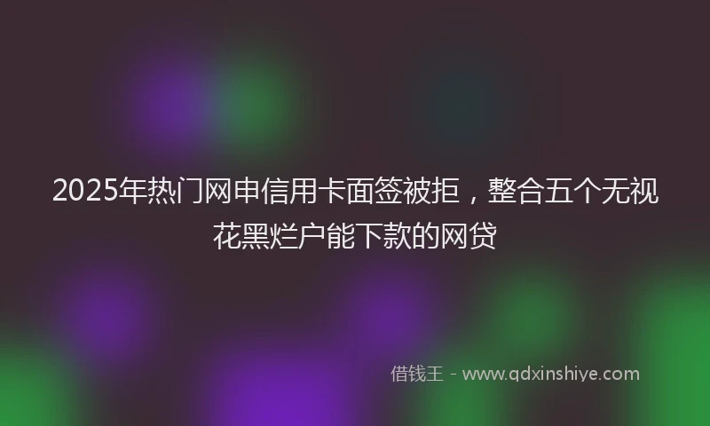 2025年热门网申信用卡面签被拒，整合五个无视花黑烂户能下款的网贷