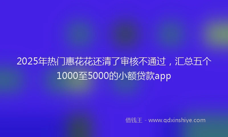 2025年热门惠花花还清了审核不通过，汇总五个1000至5000的小额贷款app