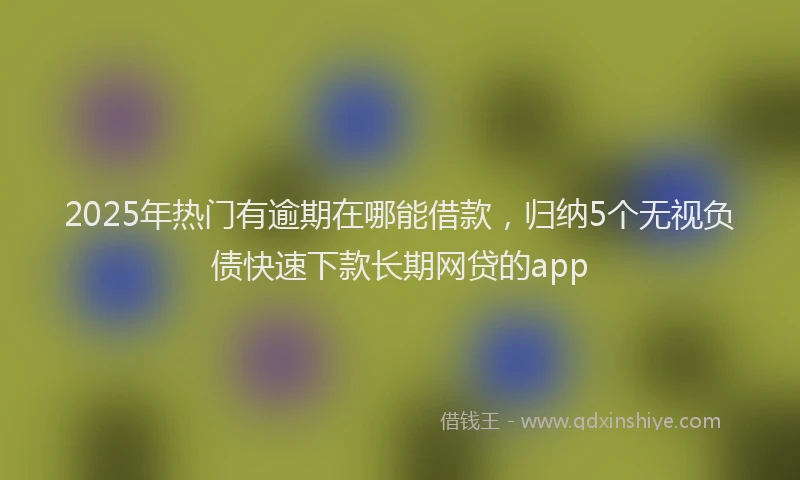 2025年热门有逾期在哪能借款，归纳5个无视负债快速下款长期网贷的app