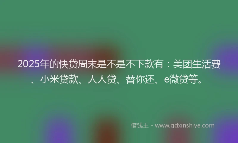 2025年的快贷周末是不是不下款有：美团生活费、小米贷款、人人贷、替你还、e微贷等。