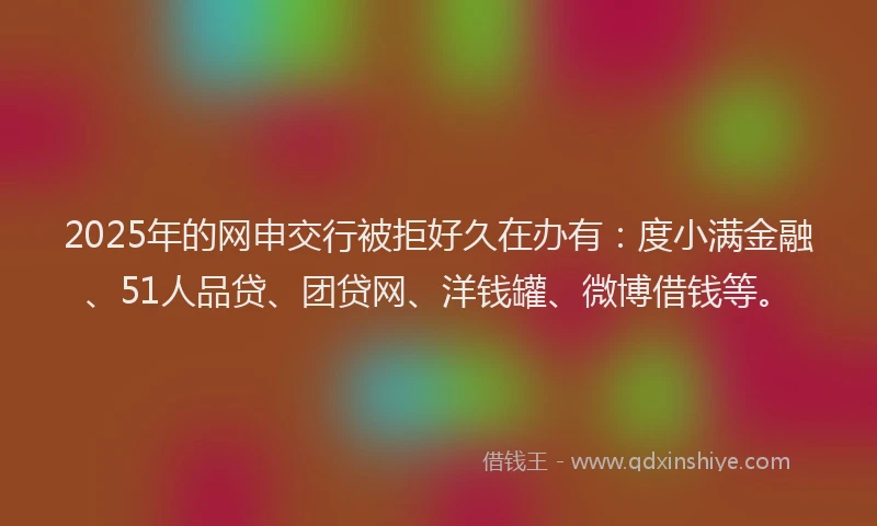 2025年的网申交行被拒好久在办有：度小满金融、51人品贷、团贷网、洋钱罐、微博借钱等。