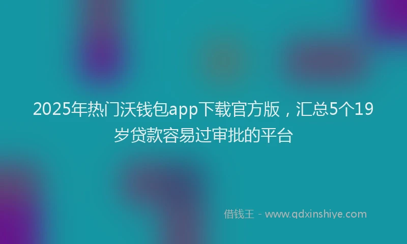 2025年热门沃钱包app下载官方版，汇总5个19岁贷款容易过审批的平台