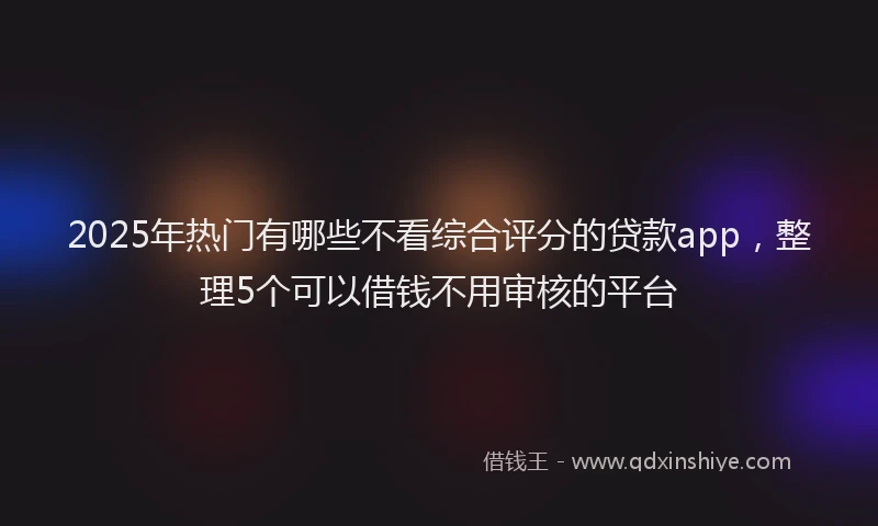 2025年热门有哪些不看综合评分的贷款app，整理5个可以借钱不用审核的平台