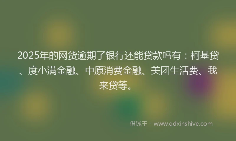 2025年的网货逾期了银行还能贷款吗有：柯基贷、度小满金融、中原消费金融、美团生活费、我来贷等。