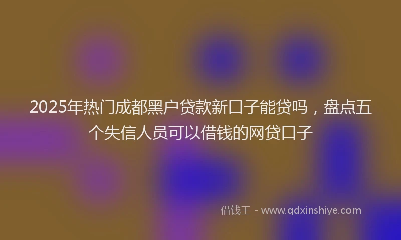 2025年热门成都黑户贷款新口子能贷吗，盘点五个失信人员可以借钱的网贷口子