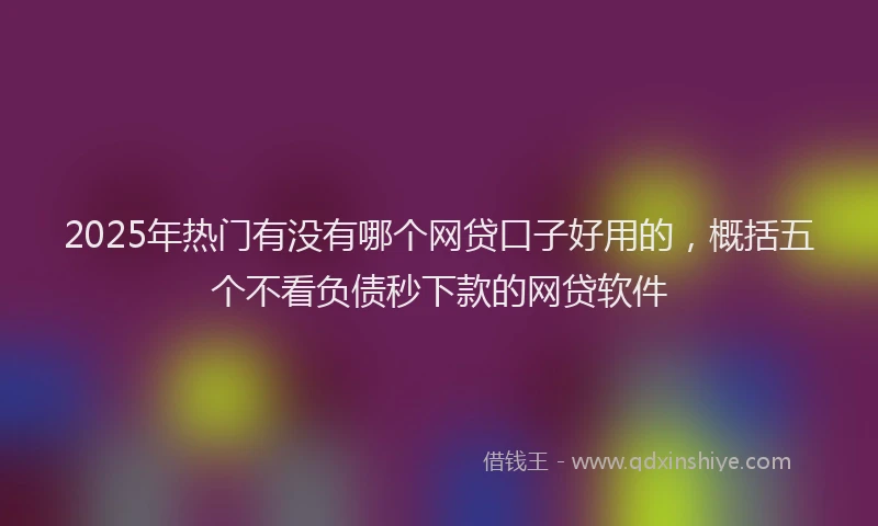 2025年热门有没有哪个网贷口子好用的，概括五个不看负债秒下款的网贷软件