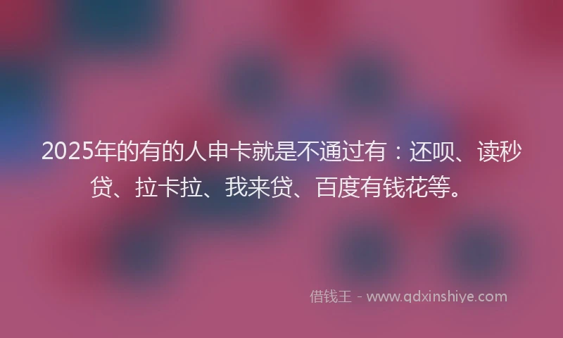 2025年的有的人申卡就是不通过有：还呗、读秒贷、拉卡拉、我来贷、百度有钱花等。